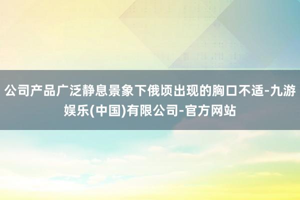 公司产品广泛静息景象下俄顷出现的胸口不适-九游娱乐(中国)有限公司-官方网站