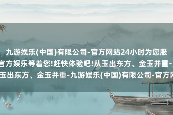 九游娱乐(中国)有限公司-官方网站24小时为您服务!更多精彩活动在正规官方娱乐等着您!赶快体验吧!从玉出东方、金玉并重-九游娱乐(中国)有限公司-官方网站