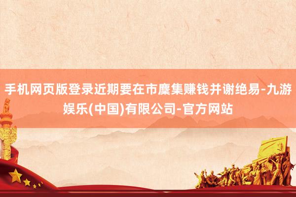 手机网页版登录近期要在市麇集赚钱并谢绝易-九游娱乐(中国)有限公司-官方网站