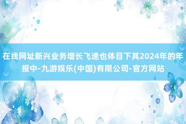 在线网址新兴业务增长飞速也体目下其2024年的年报中-九游娱乐(中国)有限公司-官方网站