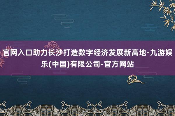 官网入口助力长沙打造数字经济发展新高地-九游娱乐(中国)有限公司-官方网站
