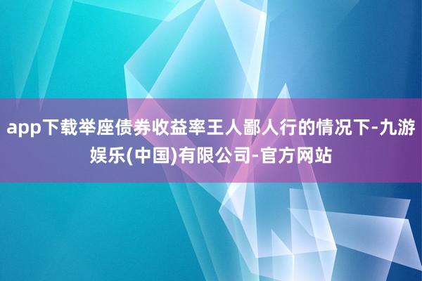 app下载举座债券收益率王人鄙人行的情况下-九游娱乐(中国)有限公司-官方网站
