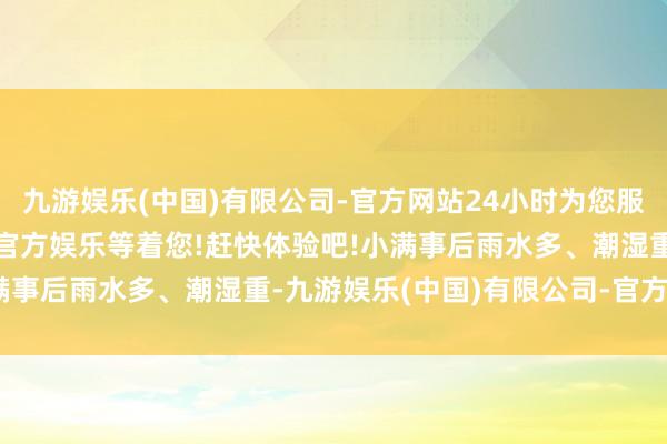 九游娱乐(中国)有限公司-官方网站24小时为您服务!更多精彩活动在正规官方娱乐等着您!赶快体验吧!小满事后雨水多、潮湿重-九游娱乐(中国)有限公司-官方网站