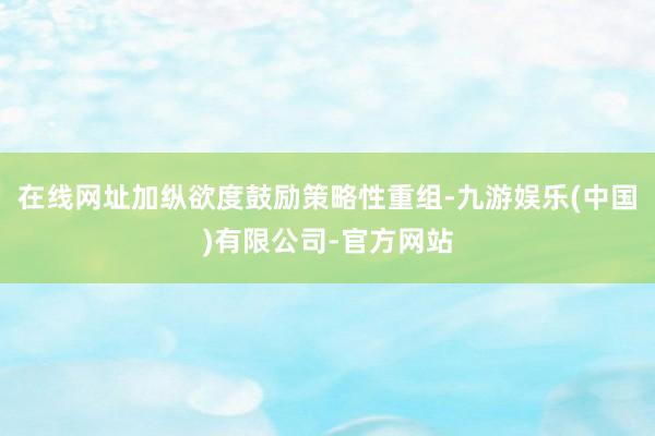 在线网址加纵欲度鼓励策略性重组-九游娱乐(中国)有限公司-官方网站