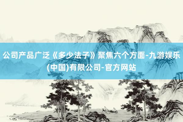公司产品广泛《多少法子》聚焦六个方面-九游娱乐(中国)有限公司-官方网站