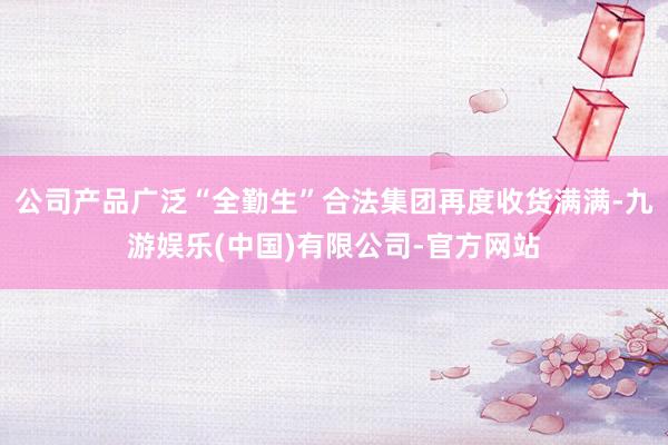 公司产品广泛“全勤生”合法集团再度收货满满-九游娱乐(中国)有限公司-官方网站