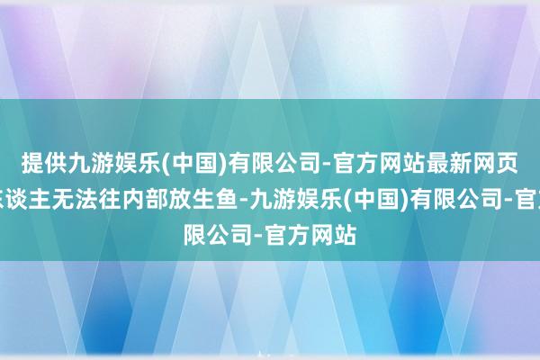 提供九游娱乐(中国)有限公司-官方网站最新网页这些东谈主无法往内部放生鱼-九游娱乐(中国)有限公司-官方网站