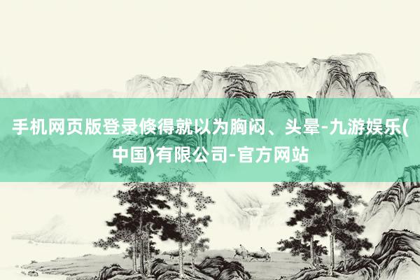 手机网页版登录倏得就以为胸闷、头晕-九游娱乐(中国)有限公司-官方网站