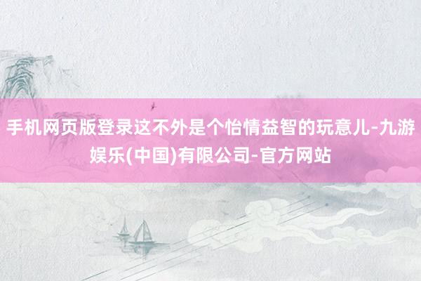 手机网页版登录这不外是个怡情益智的玩意儿-九游娱乐(中国)有限公司-官方网站