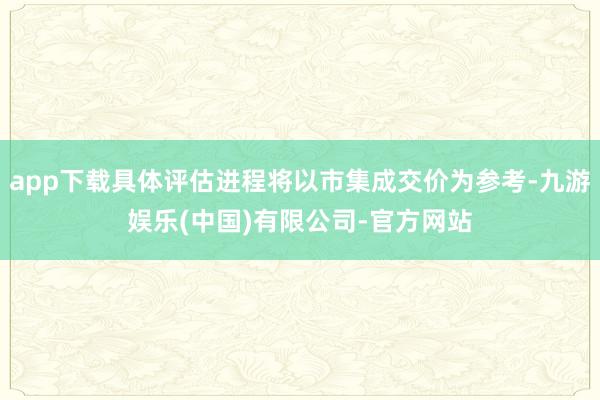 app下载具体评估进程将以市集成交价为参考-九游娱乐(中国)有限公司-官方网站