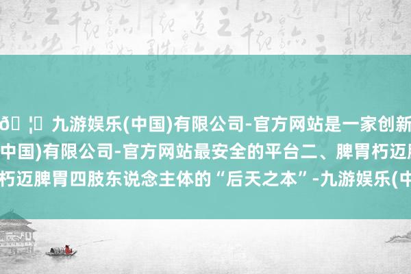 🦄九游娱乐(中国)有限公司-官方网站是一家创新的科技公司，九游娱乐(中国)有限公司-官方网站最安全的平台二、脾胃朽迈脾胃四肢东说念主体的“后天之本”-九游娱乐(中国)有限公司-官方网站