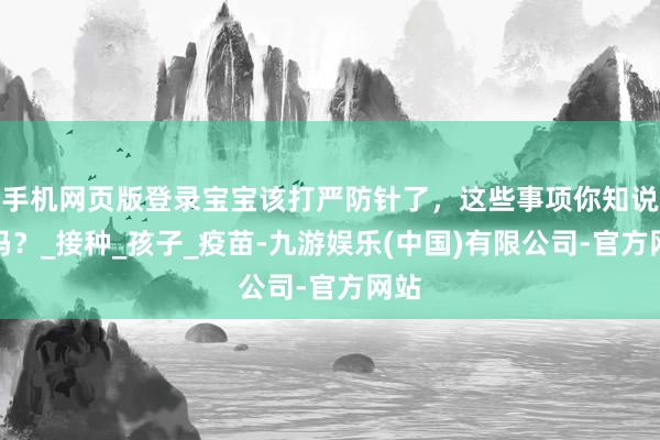 手机网页版登录宝宝该打严防针了，这些事项你知说念吗？_接种_孩子_疫苗-九游娱乐(中国)有限公司-官方网站