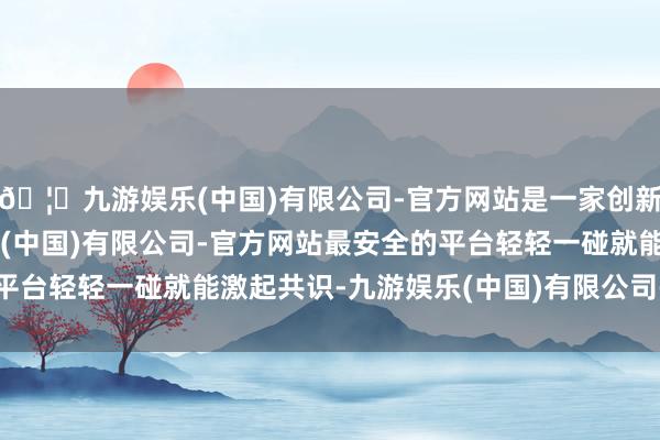 🦄九游娱乐(中国)有限公司-官方网站是一家创新的科技公司，九游娱乐(中国)有限公司-官方网站最安全的平台轻轻一碰就能激起共识-九游娱乐(中国)有限公司-官方网站