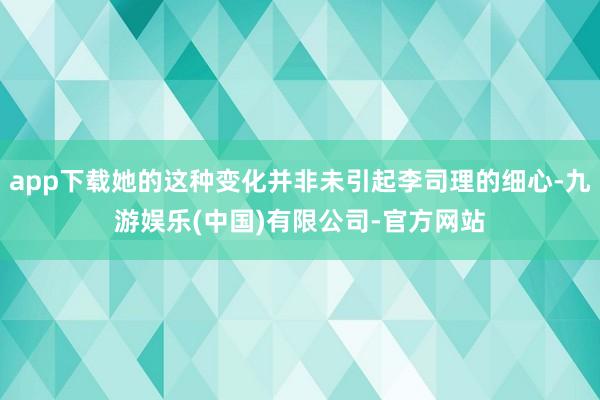 app下载她的这种变化并非未引起李司理的细心-九游娱乐(中国)有限公司-官方网站