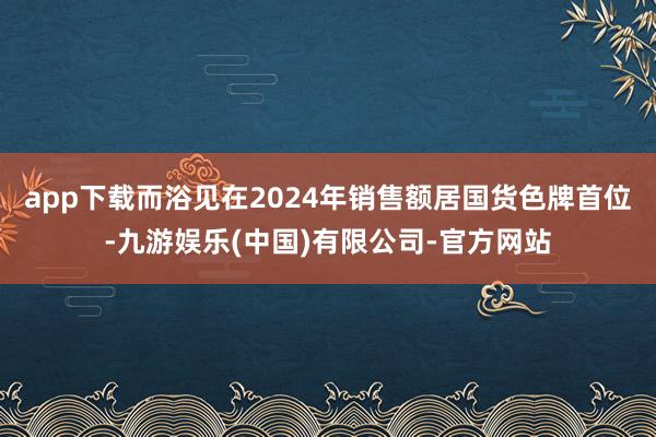 app下载而浴见在2024年销售额居国货色牌首位-九游娱乐(中国)有限公司-官方网站