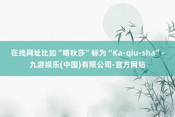 在线网址比如“喀秋莎”标为“Ka-qiu-sha”-九游娱乐(中国)有限公司-官方网站