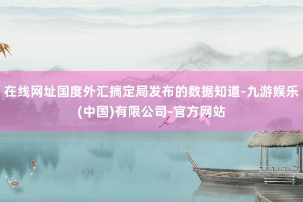 在线网址国度外汇搞定局发布的数据知道-九游娱乐(中国)有限公司-官方网站