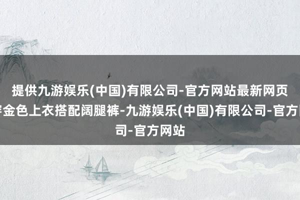 提供九游娱乐(中国)有限公司-官方网站最新网页身穿金色上衣搭配阔腿裤-九游娱乐(中国)有限公司-官方网站