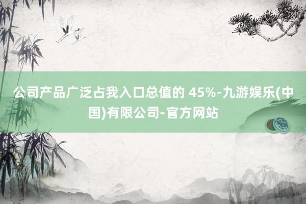 公司产品广泛占我入口总值的 45%-九游娱乐(中国)有限公司-官方网站
