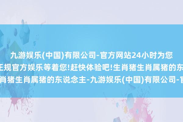 九游娱乐(中国)有限公司-官方网站24小时为您服务!更多精彩活动在正规官方娱乐等着您!赶快体验吧!生肖猪生肖属猪的东说念主-九游娱乐(中国)有限公司-官方网站