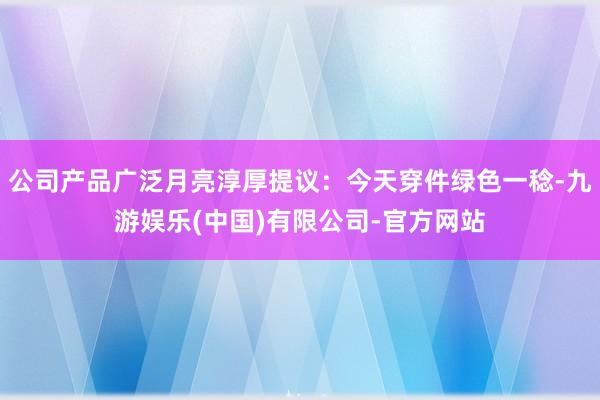 公司产品广泛月亮淳厚提议：今天穿件绿色一稔-九游娱乐(中国)有限公司-官方网站