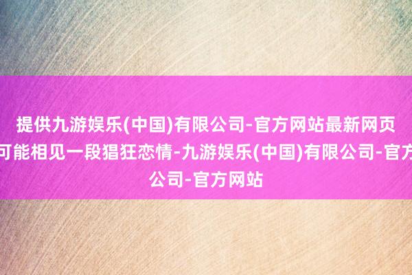 提供九游娱乐(中国)有限公司-官方网站最新网页以致可能相见一段猖狂恋情-九游娱乐(中国)有限公司-官方网站