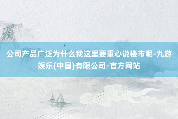 公司产品广泛 为什么我这里要重心说楼市呢-九游娱乐(中国)有限公司-官方网站