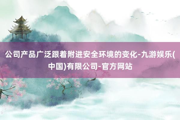 公司产品广泛跟着附进安全环境的变化-九游娱乐(中国)有限公司-官方网站