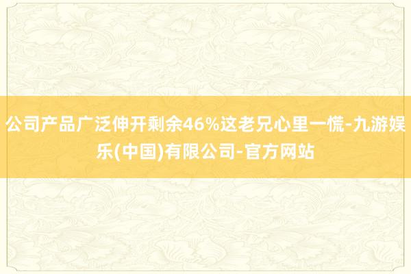 公司产品广泛伸开剩余46%这老兄心里一慌-九游娱乐(中国)有限公司-官方网站