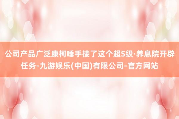 公司产品广泛康柯唾手接了这个超S级·养息院开辟任务-九游娱乐(中国)有限公司-官方网站