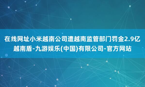 在线网址小米越南公司遭越南监管部门罚金2.9亿越南盾-九游娱乐(中国)有限公司-官方网站