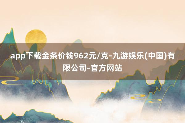 app下载金条价钱962元/克-九游娱乐(中国)有限公司-官方网站