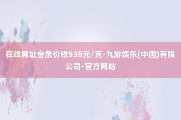 在线网址金条价钱938元/克-九游娱乐(中国)有限公司-官方网站