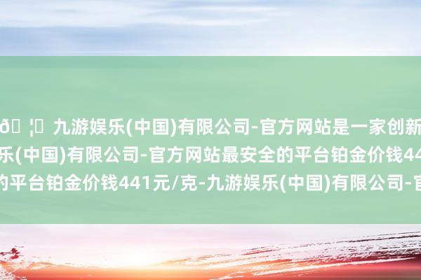 🦄九游娱乐(中国)有限公司-官方网站是一家创新的科技公司，九游娱乐(中国)有限公司-官方网站最安全的平台铂金价钱441元/克-九游娱乐(中国)有限公司-官方网站
