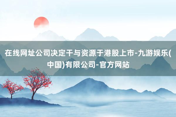 在线网址公司决定干与资源于港股上市-九游娱乐(中国)有限公司-官方网站