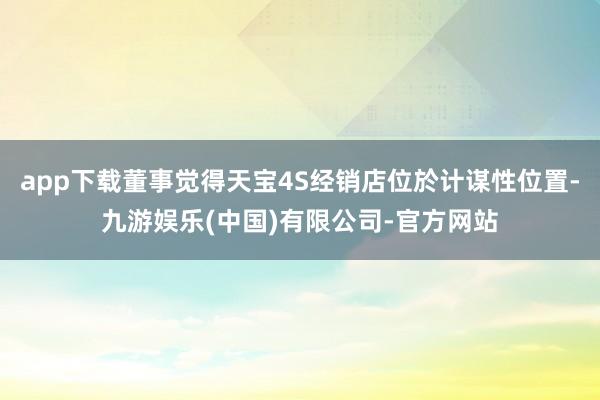 app下载董事觉得天宝4S经销店位於计谋性位置-九游娱乐(中国)有限公司-官方网站