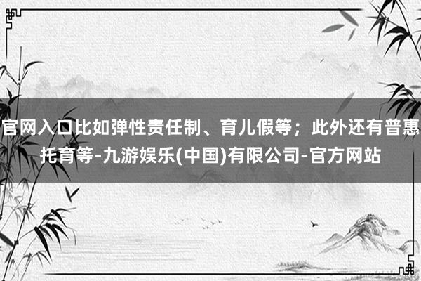 官网入口比如弹性责任制、育儿假等；此外还有普惠托育等-九游娱乐(中国)有限公司-官方网站
