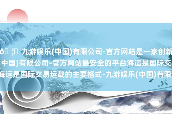 🦄九游娱乐(中国)有限公司-官方网站是一家创新的科技公司，九游娱乐(中国)有限公司-官方网站最安全的平台海运是国际交易运载的主要格式-九游娱乐(中国)有限公司-官方网站