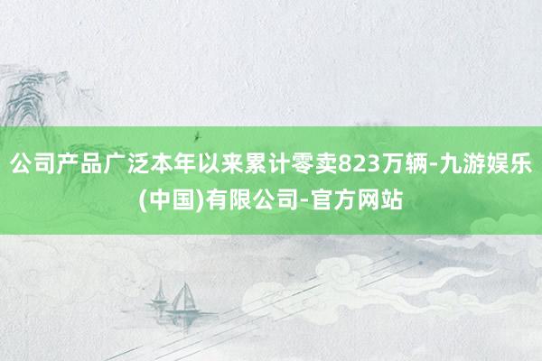 公司产品广泛本年以来累计零卖823万辆-九游娱乐(中国)有限公司-官方网站