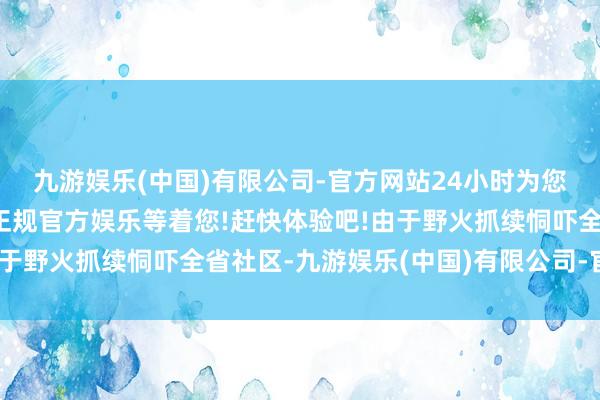 九游娱乐(中国)有限公司-官方网站24小时为您服务!更多精彩活动在正规官方娱乐等着您!赶快体验吧!由于野火抓续恫吓全省社区-九游娱乐(中国)有限公司-官方网站