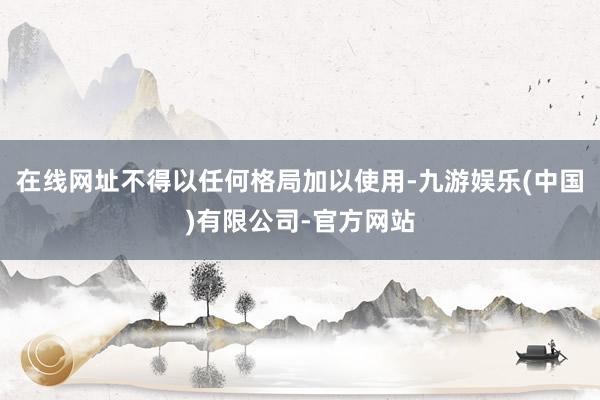 在线网址不得以任何格局加以使用-九游娱乐(中国)有限公司-官方网站