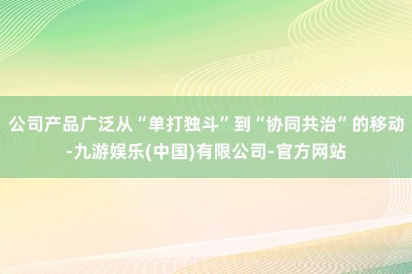 公司产品广泛从“单打独斗”到“协同共治”的移动-九游娱乐(中国)有限公司-官方网站