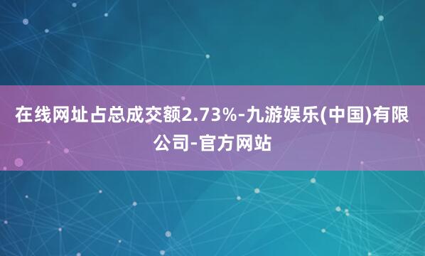 在线网址占总成交额2.73%-九游娱乐(中国)有限公司-官方网站