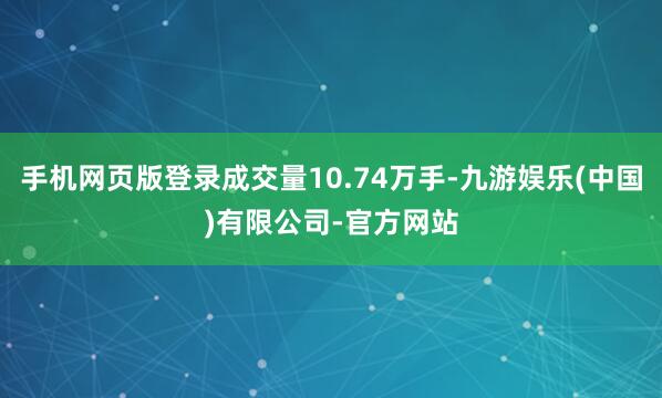 手机网页版登录成交量10.74万手-九游娱乐(中国)有限公司-官方网站