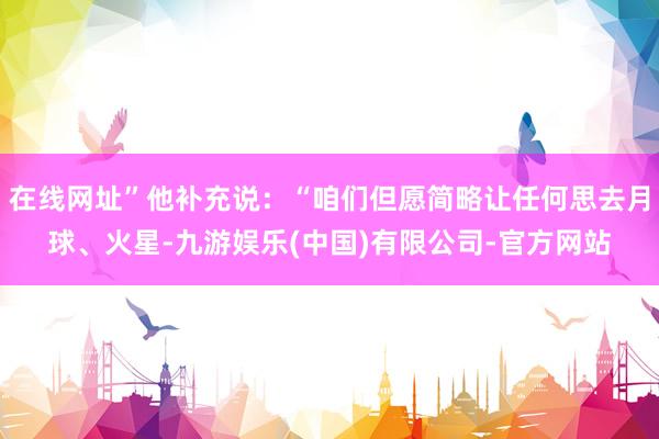 在线网址”他补充说:“咱们但愿简略让任何思去月球、火星-九游娱乐(中国)有限公司-官方网站