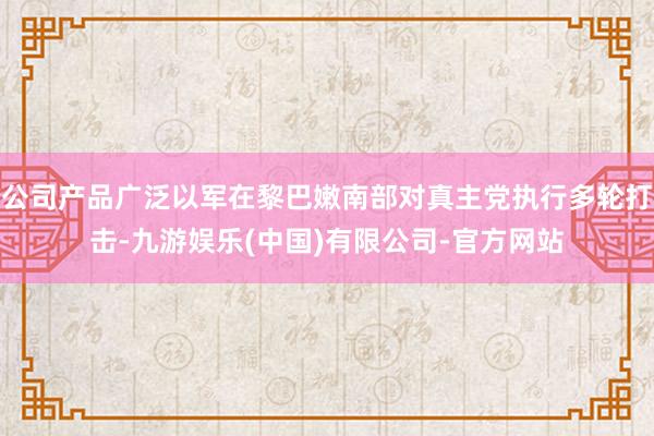 公司产品广泛以军在黎巴嫩南部对真主党执行多轮打击-九游娱乐(中国)有限公司-官方网站