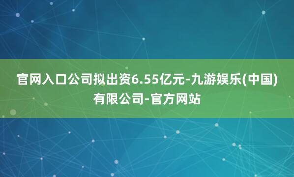 官网入口公司拟出资6.55亿元-九游娱乐(中国)有限公司-官方网站