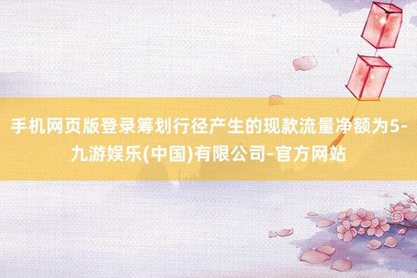 手机网页版登录筹划行径产生的现款流量净额为5-九游娱乐(中国)有限公司-官方网站
