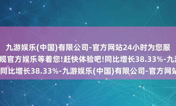 九游娱乐(中国)有限公司-官方网站24小时为您服务!更多精彩活动在正规官方娱乐等着您!赶快体验吧!同比增长38.33%-九游娱乐(中国)有限公司-官方网站