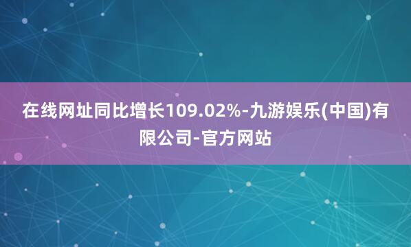 在线网址同比增长109.02%-九游娱乐(中国)有限公司-官方网站